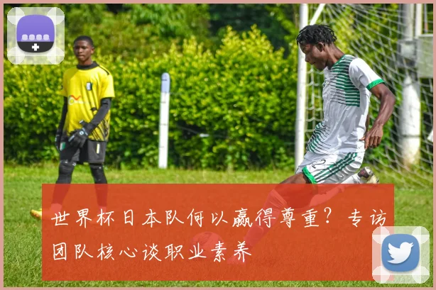 世界杯日本队何以赢得尊重？专访团队核心谈职业素养