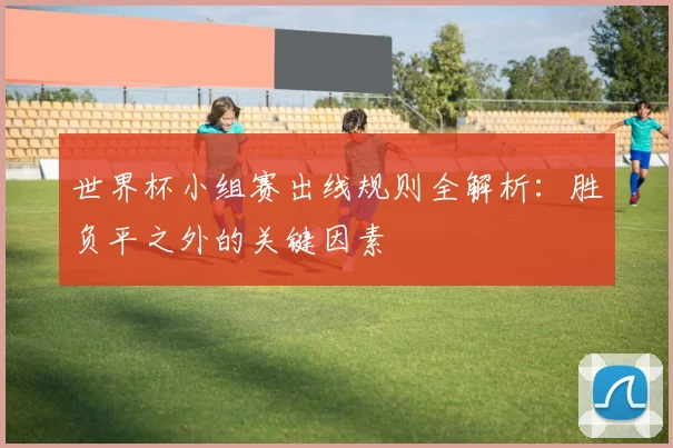 世界杯小组赛出线规则全解析：胜负平之外的关键因素