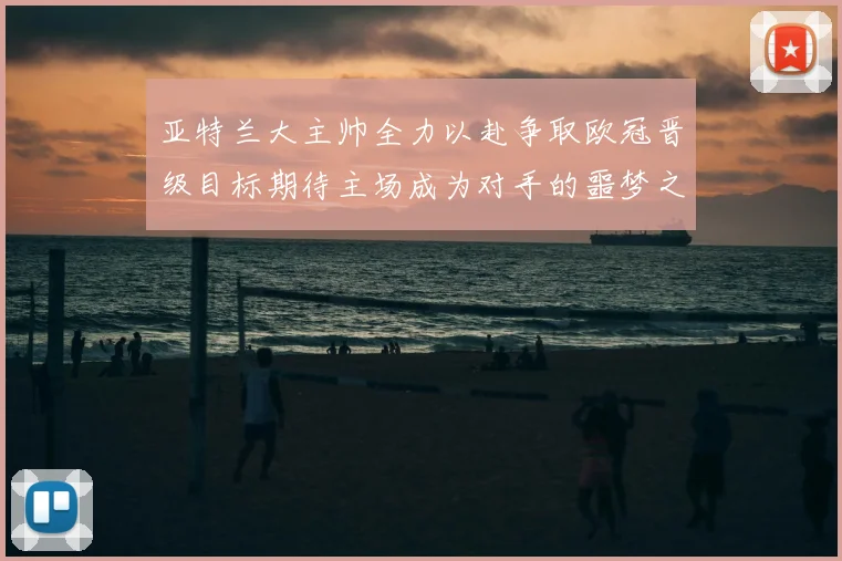 亚特兰大主帅全力以赴争取欧冠晋级目标期待主场成为对手的噩梦之地