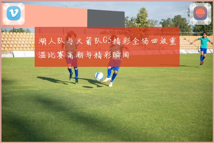 湖人队与火箭队G5精彩全场回放重温比赛高潮与精彩瞬间