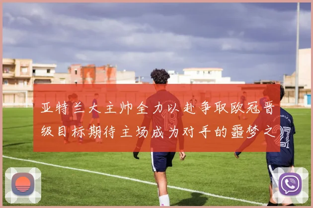 亚特兰大主帅全力以赴争取欧冠晋级目标期待主场成为对手的噩梦之地