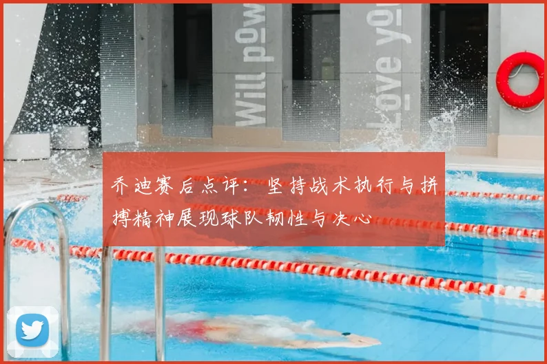 乔迪赛后点评:坚持战术执行与拼搏精神展现球队韧性与决心