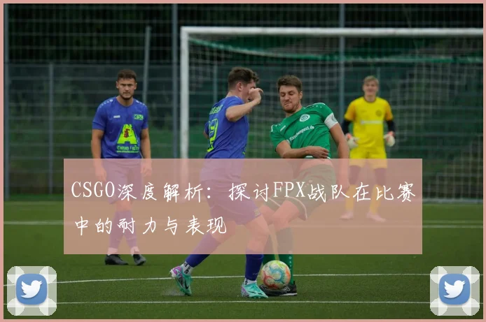 CSGO深度解析：探讨FPX战队在比赛中的耐力与表现