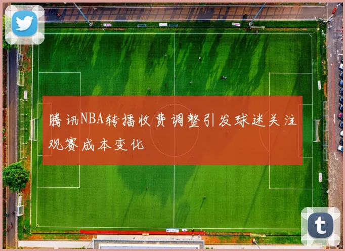 腾讯NBA转播收费调整引发球迷关注观赛成本变化