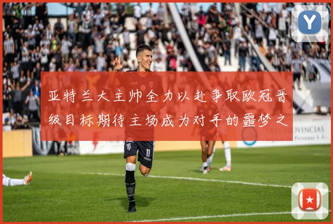 亚特兰大主帅全力以赴争取欧冠晋级目标期待主场成为对手的噩梦之地