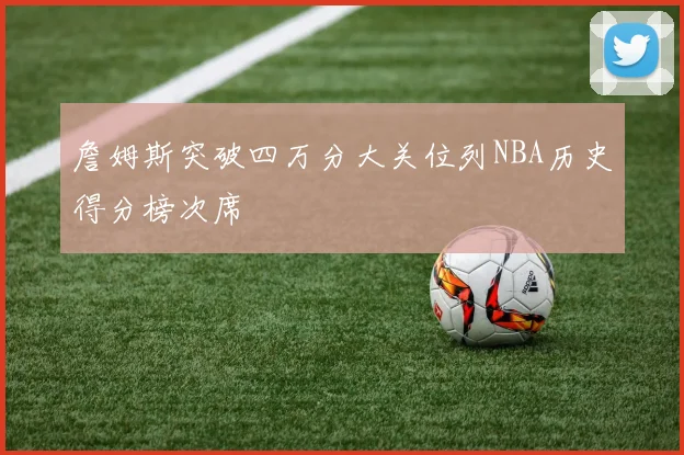 詹姆斯突破四万分大关位列NBA历史得分榜次席