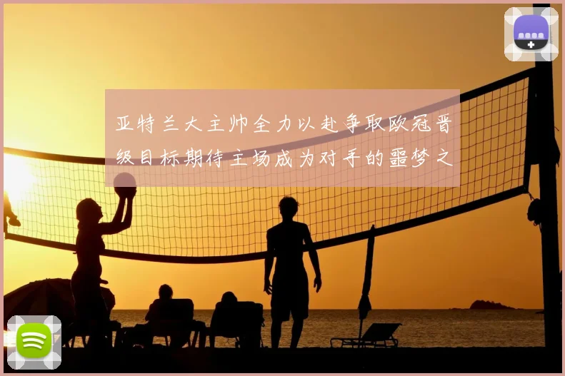亚特兰大主帅全力以赴争取欧冠晋级目标期待主场成为对手的噩梦之地