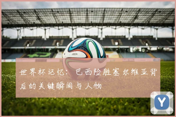 世界杯记忆：巴西险胜塞尔维亚背后的关键瞬间与人物