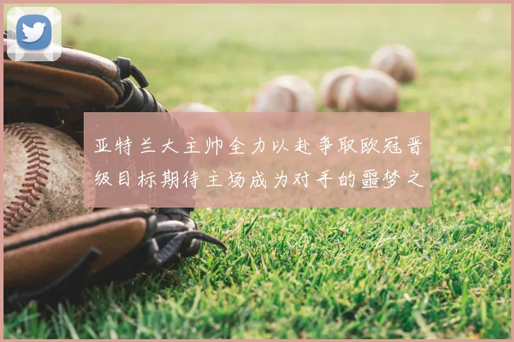 亚特兰大主帅全力以赴争取欧冠晋级目标期待主场成为对手的噩梦之地