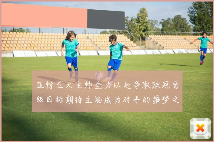 亚特兰大主帅全力以赴争取欧冠晋级目标期待主场成为对手的噩梦之地