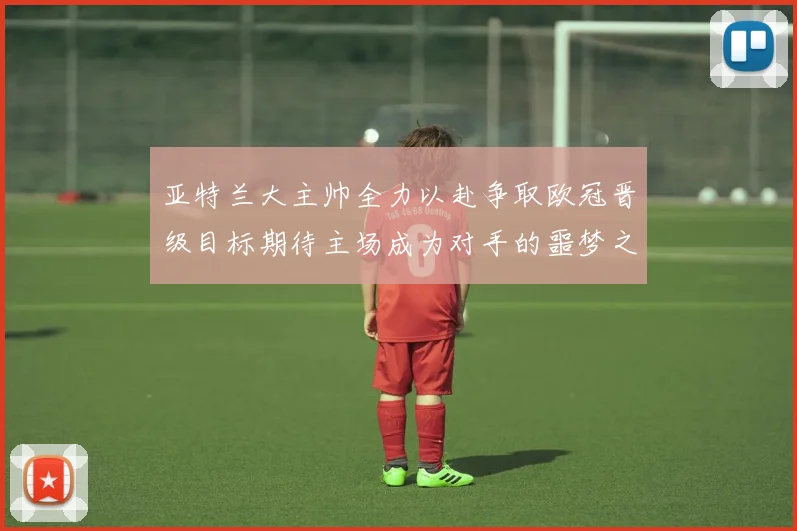 亚特兰大主帅全力以赴争取欧冠晋级目标期待主场成为对手的噩梦之地
