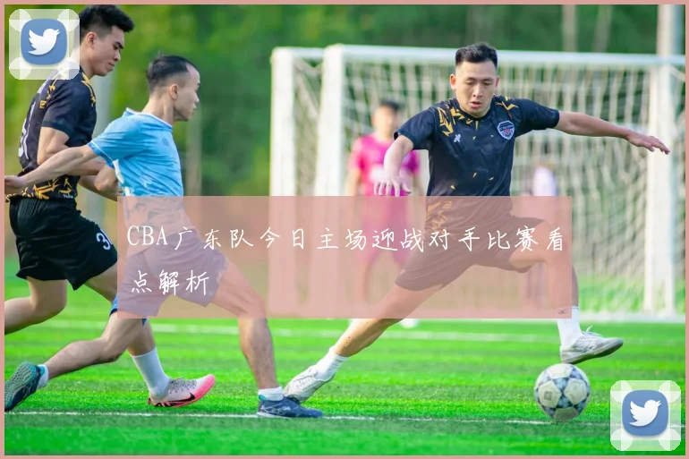 CBA广东队今日主场迎战对手比赛看点解析