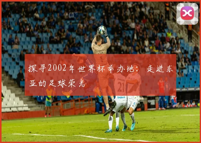 探寻2002年世界杯举办地：走进东亚的足球荣光