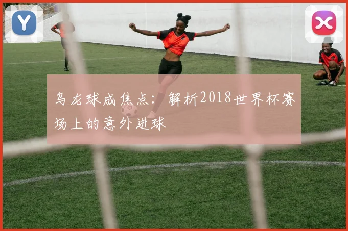 乌龙球成焦点：解析2018世界杯赛场上的意外进球