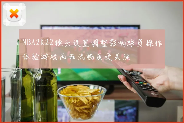 NBA2K22镜头设置调整影响球员操作体验游戏画面流畅度受关注