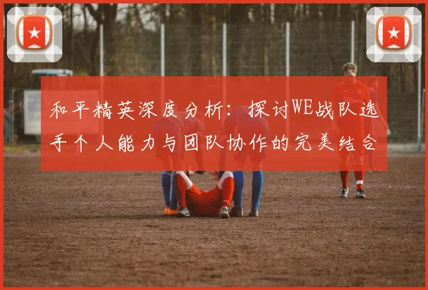 和平精英深度分析：探讨WE战队选手个人能力与团队协作的完美结合