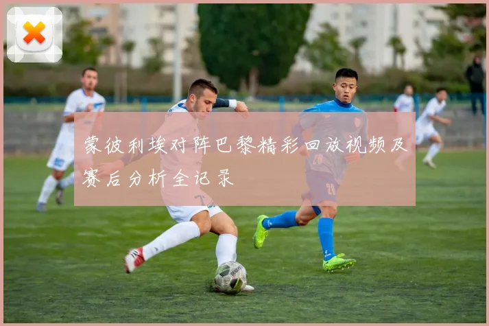 蒙彼利埃对阵巴黎精彩回放视频及赛后分析全记录