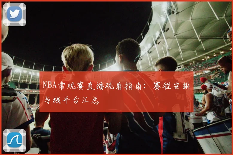 NBA常规赛直播观看指南：赛程安排与线平台汇总