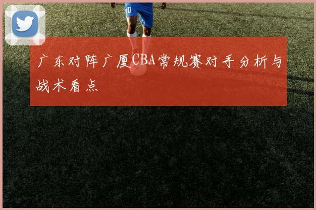 广东对阵广厦CBA常规赛对手分析与战术看点