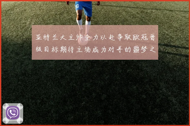 亚特兰大主帅全力以赴争取欧冠晋级目标期待主场成为对手的噩梦之地