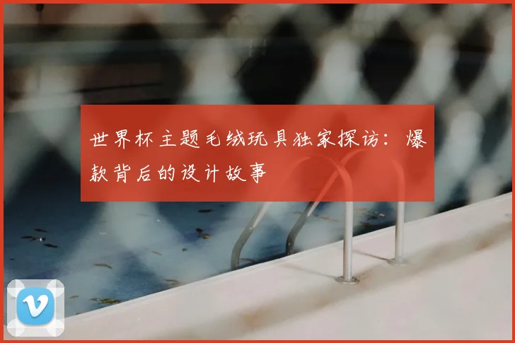世界杯主题毛绒玩具独家探访:爆款背后的设计故事