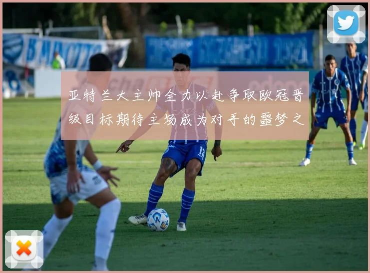 亚特兰大主帅全力以赴争取欧冠晋级目标期待主场成为对手的噩梦之地