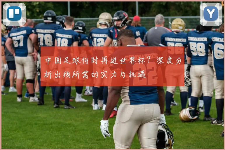 中国足球何时再进世界杯?深度分析出线所需的实力与机遇