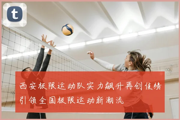 西安极限运动队实力飙升再创佳绩引领全国极限运动新潮流