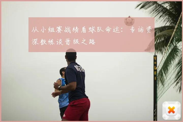 从小组赛战绩看球队命运：专访资深教练谈晋级之路