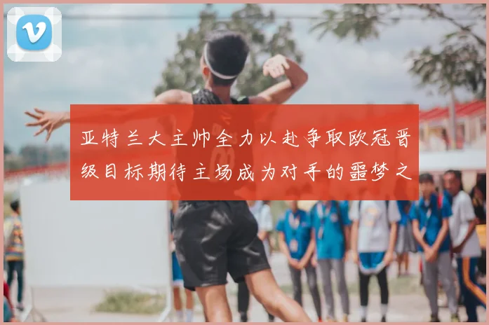 亚特兰大主帅全力以赴争取欧冠晋级目标期待主场成为对手的噩梦之地