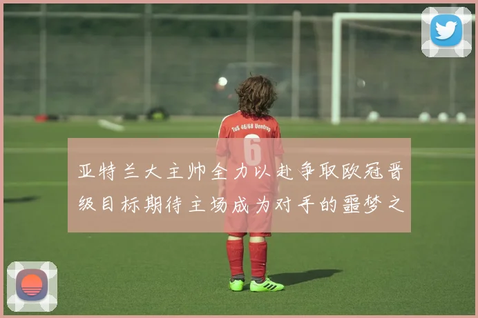 亚特兰大主帅全力以赴争取欧冠晋级目标期待主场成为对手的噩梦之地