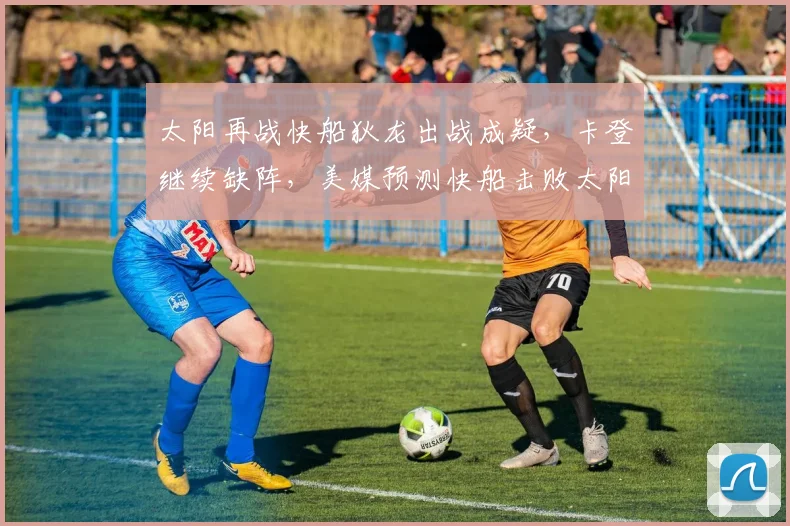 太阳再战快船狄龙出战成疑，卡登继续缺阵，美媒预测快船击败太阳