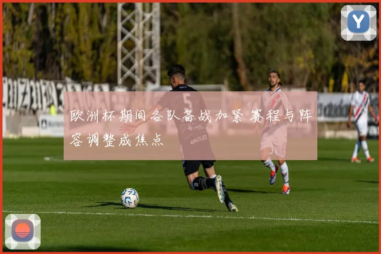 欧洲杯期间各队备战加紧 赛程与阵容调整成焦点