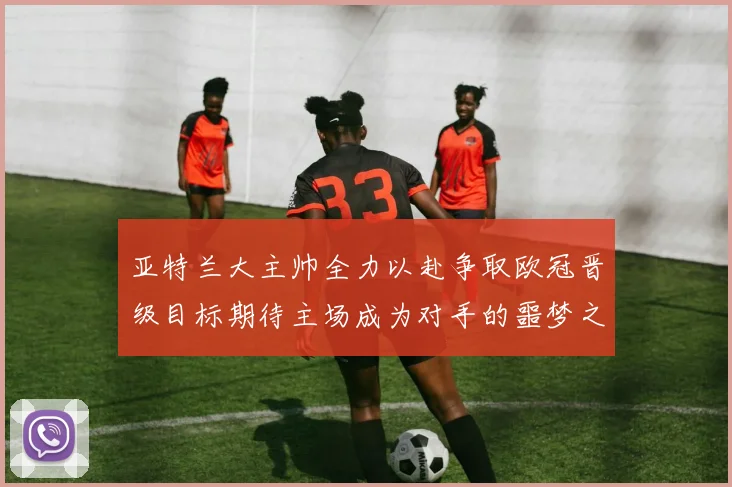 亚特兰大主帅全力以赴争取欧冠晋级目标期待主场成为对手的噩梦之地